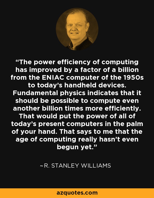 The power efficiency of computing has improved by a factor of a billion from the ENIAC computer of the 1950s to today's handheld devices. Fundamental physics indicates that it should be possible to compute even another billion times more efficiently. That would put the power of all of today's present computers in the palm of your hand. That says to me that the age of computing really hasn't even begun yet. - R. Stanley Williams
