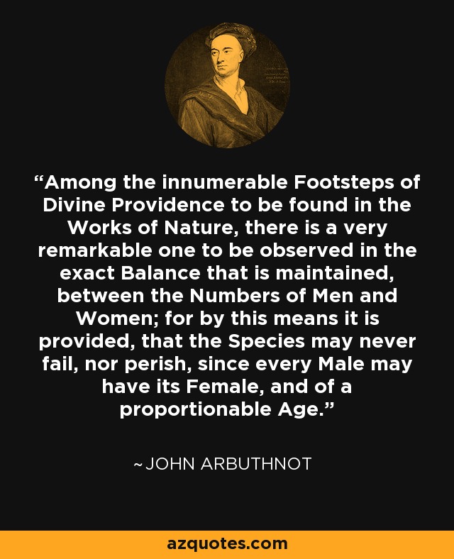 Among the innumerable Footsteps of Divine Providence to be found in the Works of Nature, there is a very remarkable one to be observed in the exact Balance that is maintained, between the Numbers of Men and Women; for by this means it is provided, that the Species may never fail, nor perish, since every Male may have its Female, and of a proportionable Age. - John Arbuthnot