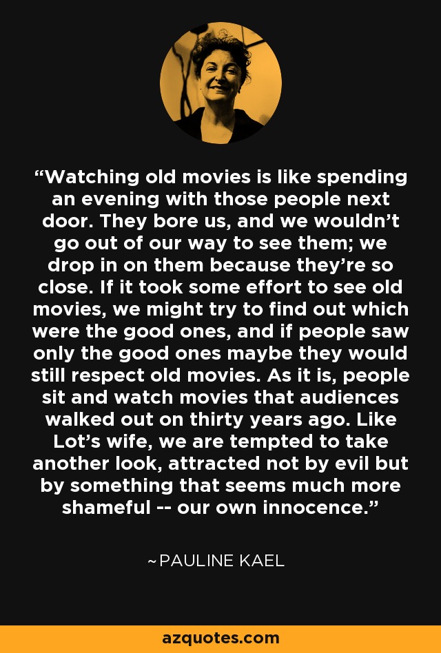 Watching old movies is like spending an evening with those people next door. They bore us, and we wouldn't go out of our way to see them; we drop in on them because they're so close. If it took some effort to see old movies, we might try to find out which were the good ones, and if people saw only the good ones maybe they would still respect old movies. As it is, people sit and watch movies that audiences walked out on thirty years ago. Like Lot's wife, we are tempted to take another look, attracted not by evil but by something that seems much more shameful -- our own innocence. - Pauline Kael