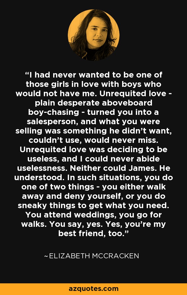 I had never wanted to be one of those girls in love with boys who would not have me. Unrequited love - plain desperate aboveboard boy-chasing - turned you into a salesperson, and what you were selling was something he didn't want, couldn't use, would never miss. Unrequited love was deciding to be useless, and I could never abide uselessness. Neither could James. He understood. In such situations, you do one of two things - you either walk away and deny yourself, or you do sneaky things to get what you need. You attend weddings, you go for walks. You say, yes. Yes, you're my best friend, too. - Elizabeth McCracken