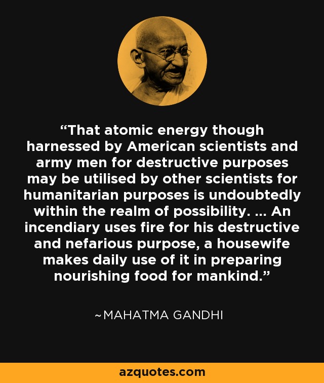 That atomic energy though harnessed by American scientists and army men for destructive purposes may be utilised by other scientists for humanitarian purposes is undoubtedly within the realm of possibility. ... An incendiary uses fire for his destructive and nefarious purpose, a housewife makes daily use of it in preparing nourishing food for mankind. - Mahatma Gandhi