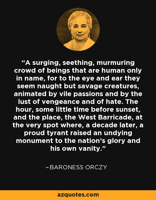 A surging, seething, murmuring crowd of beings that are human only in name, for to the eye and ear they seem naught but savage creatures, animated by vile passions and by the lust of vengeance and of hate. The hour, some little time before sunset, and the place, the West Barricade, at the very spot where, a decade later, a proud tyrant raised an undying monument to the nation's glory and his own vanity. - Baroness Orczy