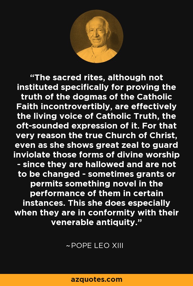 The sacred rites, although not instituted specifically for proving the truth of the dogmas of the Catholic Faith incontrovertibly, are effectively the living voice of Catholic Truth, the oft-sounded expression of it. For that very reason the true Church of Christ, even as she shows great zeal to guard inviolate those forms of divine worship - since they are hallowed and are not to be changed - sometimes grants or permits something novel in the performance of them in certain instances. This she does especially when they are in conformity with their venerable antiquity. - Pope Leo XIII