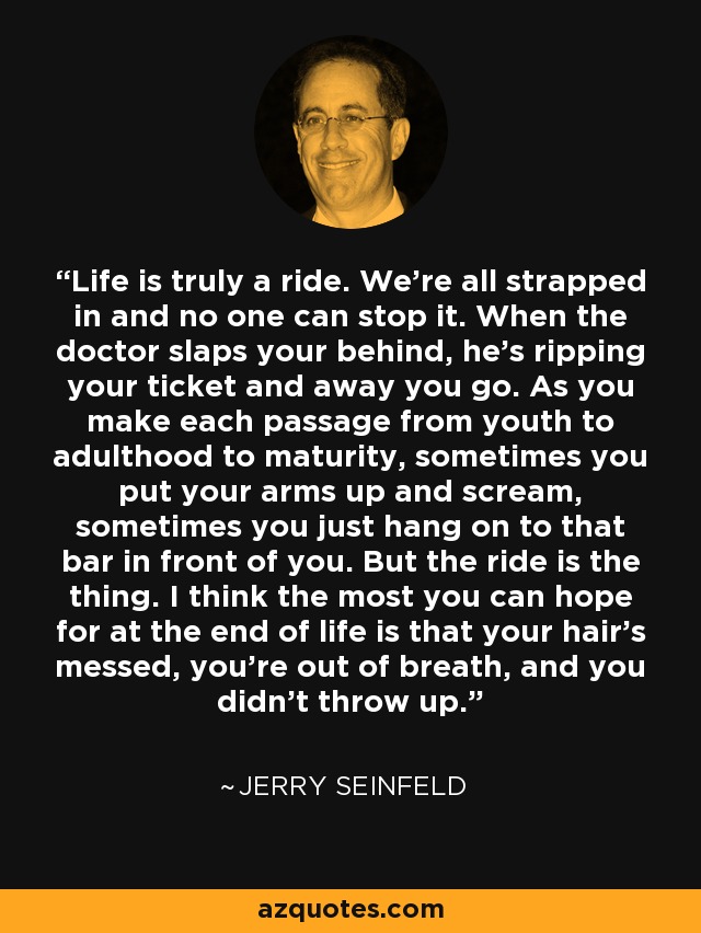 Life is truly a ride. We're all strapped in and no one can stop it. When the doctor slaps your behind, he's ripping your ticket and away you go. As you make each passage from youth to adulthood to maturity, sometimes you put your arms up and scream, sometimes you just hang on to that bar in front of you. But the ride is the thing. I think the most you can hope for at the end of life is that your hair's messed, you're out of breath, and you didn't throw up. - Jerry Seinfeld