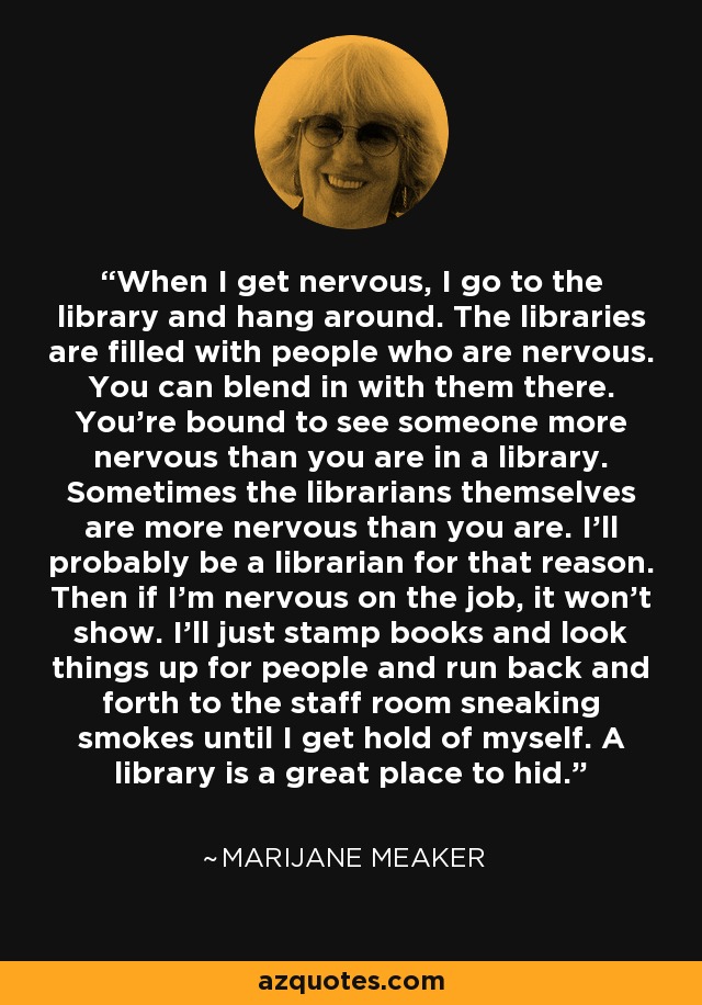 When I get nervous, I go to the library and hang around. The libraries are filled with people who are nervous. You can blend in with them there. You're bound to see someone more nervous than you are in a library. Sometimes the librarians themselves are more nervous than you are. I'll probably be a librarian for that reason. Then if I'm nervous on the job, it won't show. I'll just stamp books and look things up for people and run back and forth to the staff room sneaking smokes until I get hold of myself. A library is a great place to hid. - Marijane Meaker