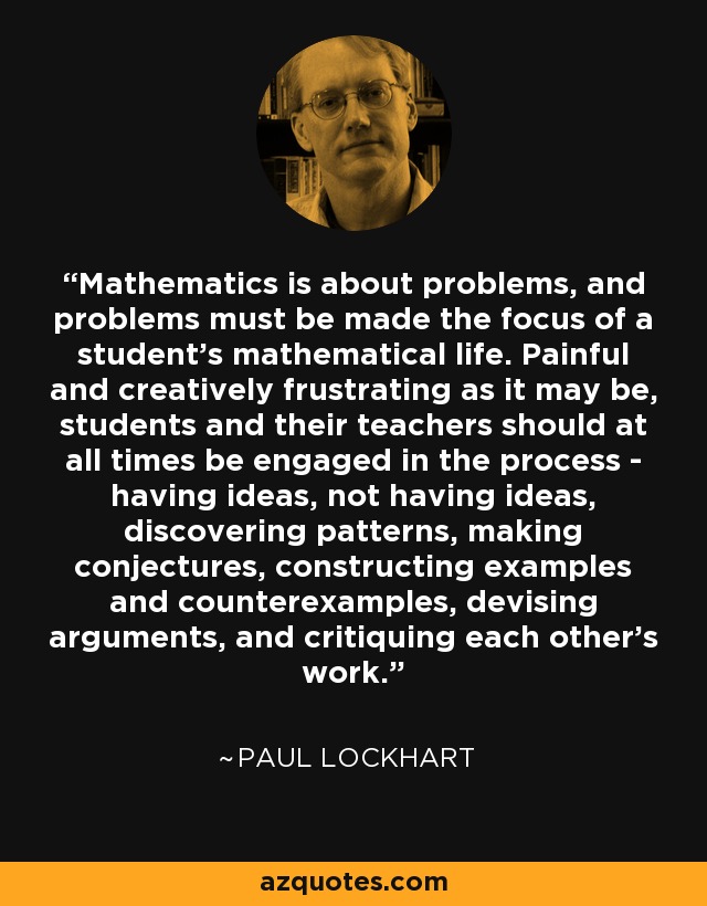 Mathematics is about problems, and problems must be made the focus of a student's mathematical life. Painful and creatively frustrating as it may be, students and their teachers should at all times be engaged in the process - having ideas, not having ideas, discovering patterns, making conjectures, constructing examples and counterexamples, devising arguments, and critiquing each other's work. - Paul Lockhart