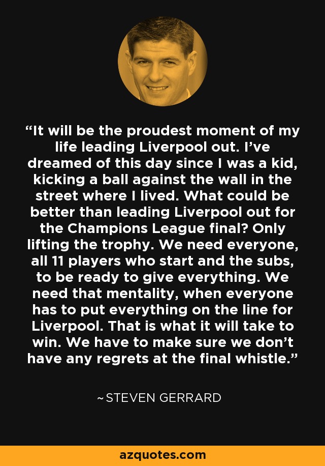 It will be the proudest moment of my life leading Liverpool out. I've dreamed of this day since I was a kid, kicking a ball against the wall in the street where I lived. What could be better than leading Liverpool out for the Champions League final? Only lifting the trophy. We need everyone, all 11 players who start and the subs, to be ready to give everything. We need that mentality, when everyone has to put everything on the line for Liverpool. That is what it will take to win. We have to make sure we don't have any regrets at the final whistle. - Steven Gerrard