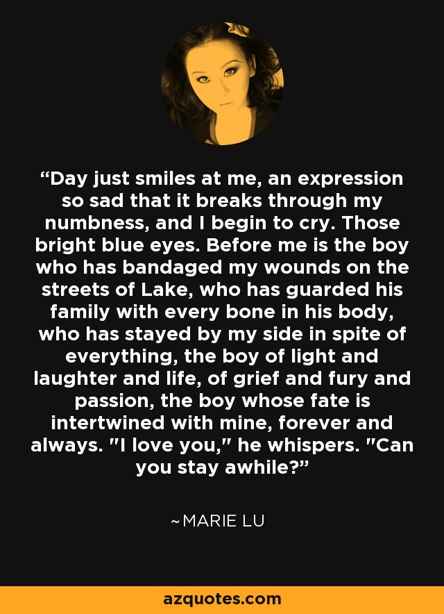 Day just smiles at me, an expression so sad that it breaks through my numbness, and I begin to cry. Those bright blue eyes. Before me is the boy who has bandaged my wounds on the streets of Lake, who has guarded his family with every bone in his body, who has stayed by my side in spite of everything, the boy of light and laughter and life, of grief and fury and passion, the boy whose fate is intertwined with mine, forever and always. 