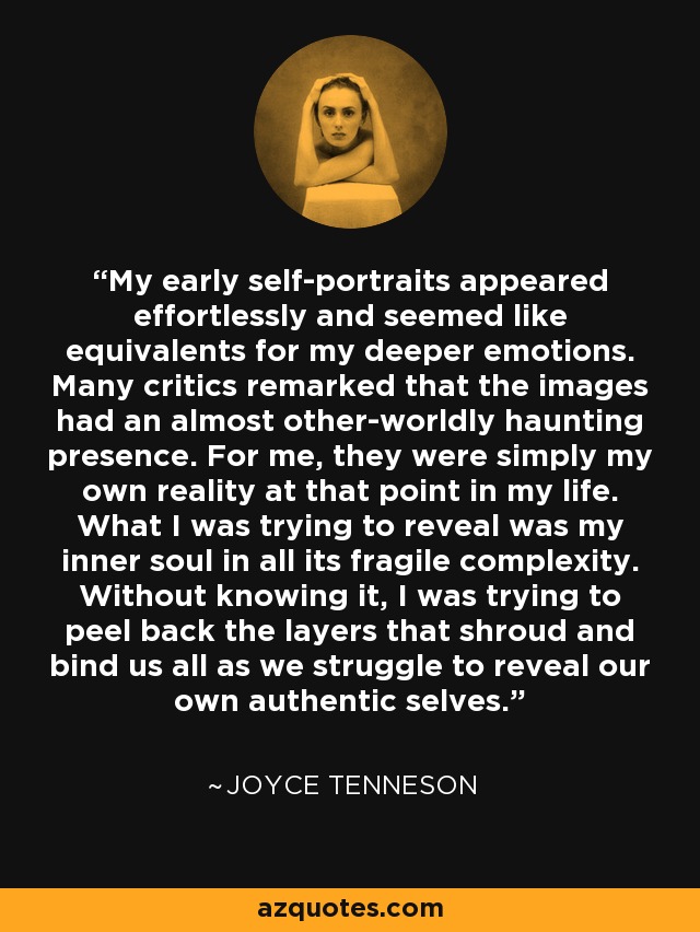 My early self-portraits appeared effortlessly and seemed like equivalents for my deeper emotions. Many critics remarked that the images had an almost other-worldly haunting presence. For me, they were simply my own reality at that point in my life. What I was trying to reveal was my inner soul in all its fragile complexity. Without knowing it, I was trying to peel back the layers that shroud and bind us all as we struggle to reveal our own authentic selves. - Joyce Tenneson