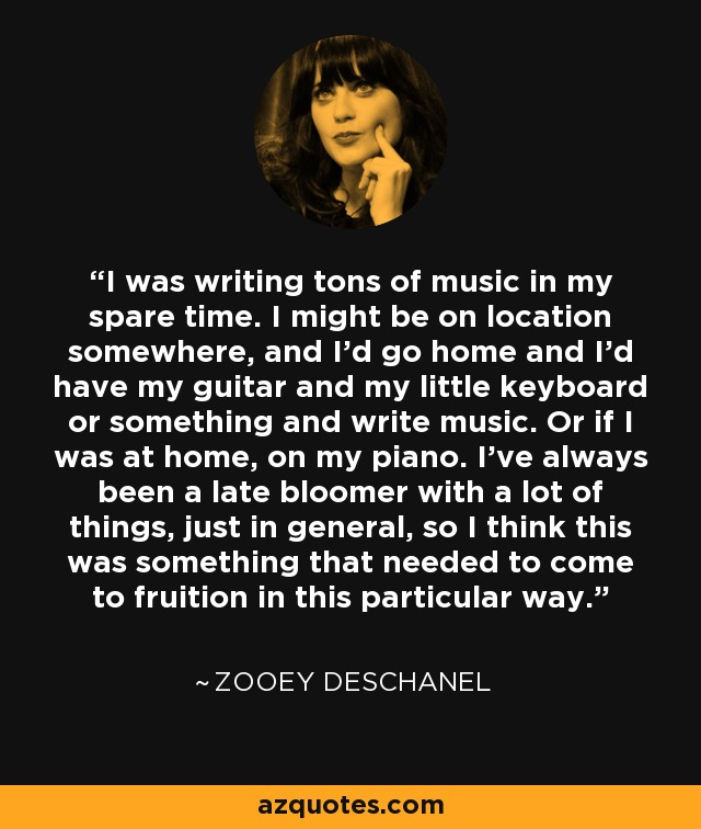 I was writing tons of music in my spare time. I might be on location somewhere, and I'd go home and I'd have my guitar and my little keyboard or something and write music. Or if I was at home, on my piano. I've always been a late bloomer with a lot of things, just in general, so I think this was something that needed to come to fruition in this particular way. - Zooey Deschanel