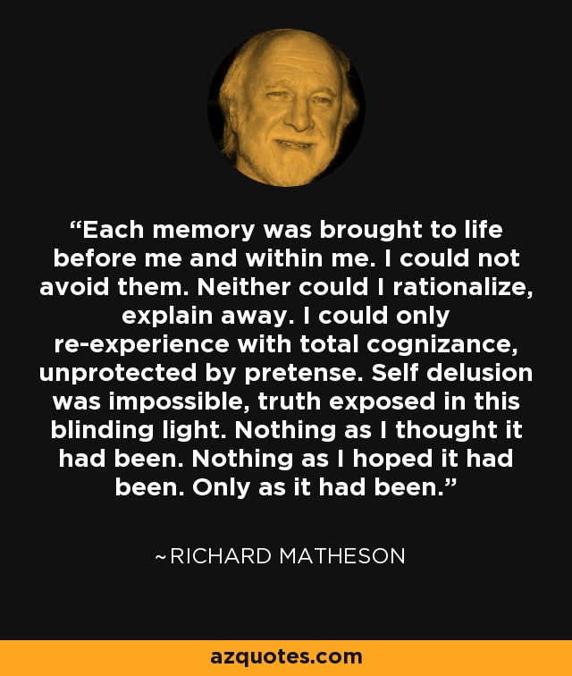 Each memory was brought to life before me and within me. I could not avoid them. Neither could I rationalize, explain away. I could only re-experience with total cognizance, unprotected by pretense. Self delusion was impossible, truth exposed in this blinding light. Nothing as I thought it had been. Nothing as I hoped it had been. Only as it had been. - Richard Matheson