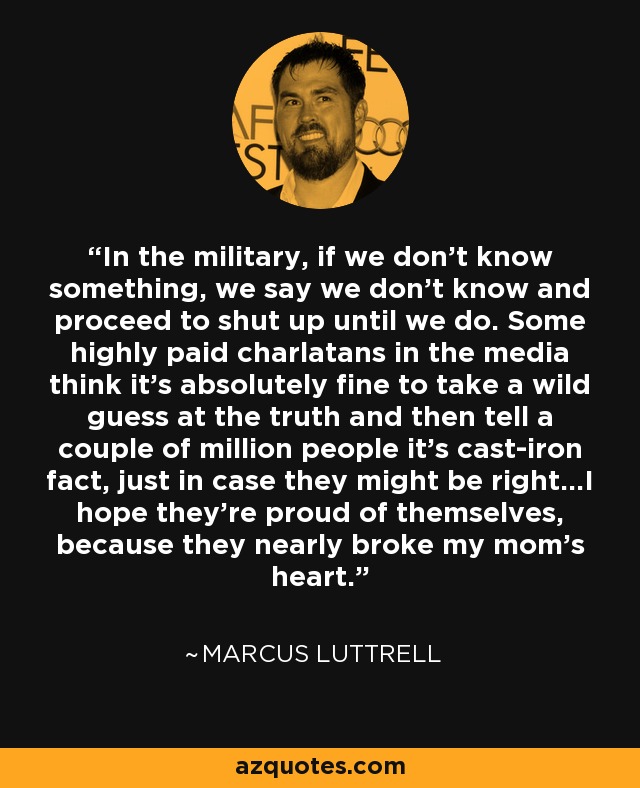 In the military, if we don't know something, we say we don't know and proceed to shut up until we do. Some highly paid charlatans in the media think it's absolutely fine to take a wild guess at the truth and then tell a couple of million people it's cast-iron fact, just in case they might be right...I hope they're proud of themselves, because they nearly broke my mom's heart. - Marcus Luttrell