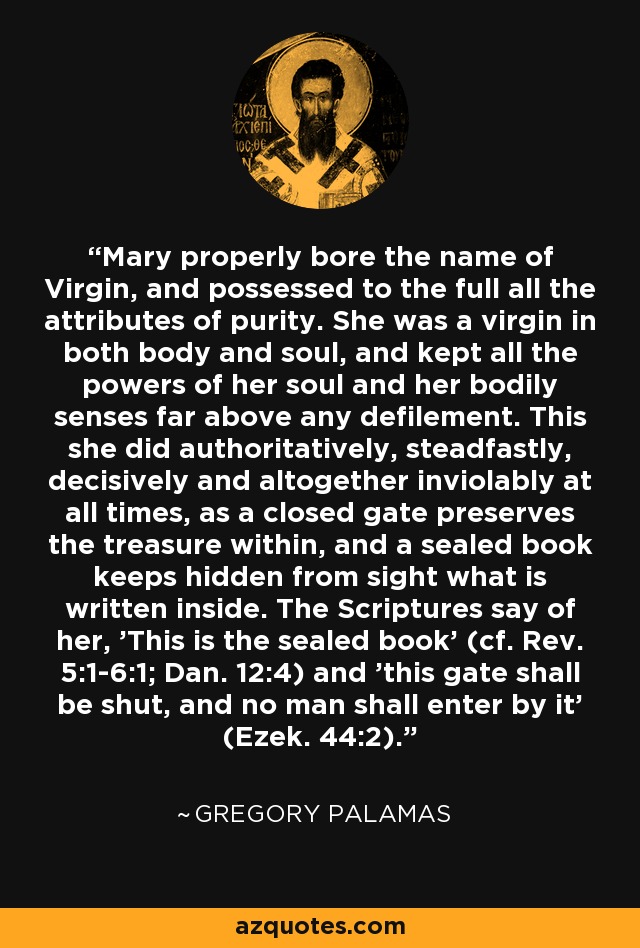 Mary properly bore the name of Virgin, and possessed to the full all the attributes of purity. She was a virgin in both body and soul, and kept all the powers of her soul and her bodily senses far above any defilement. This she did authoritatively, steadfastly, decisively and altogether inviolably at all times, as a closed gate preserves the treasure within, and a sealed book keeps hidden from sight what is written inside. The Scriptures say of her, 'This is the sealed book' (cf. Rev. 5:1-6:1; Dan. 12:4) and 'this gate shall be shut, and no man shall enter by it' (Ezek. 44:2). - Gregory Palamas