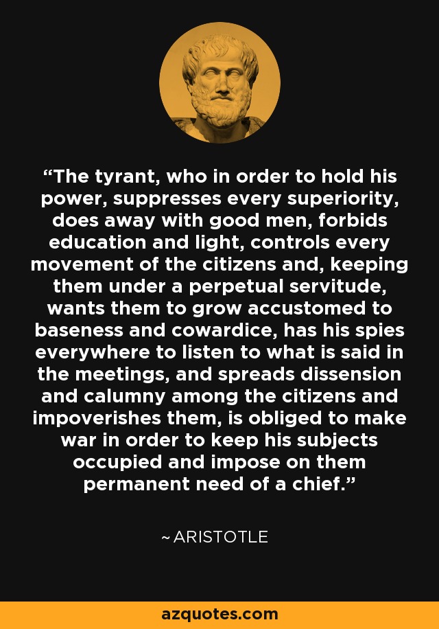 The tyrant, who in order to hold his power, suppresses every superiority, does away with good men, forbids education and light, controls every movement of the citizens and, keeping them under a perpetual servitude, wants them to grow accustomed to baseness and cowardice, has his spies everywhere to listen to what is said in the meetings, and spreads dissension and calumny among the citizens and impoverishes them, is obliged to make war in order to keep his subjects occupied and impose on them permanent need of a chief. - Aristotle The tyrant, who in order to hold his power, suppresses every superiority, does away with good men, forbids education and light, controls every movement of the citizens and, keeping them under a perpetual servitude, wants them to grow accustomed to baseness and cowardice, has his spies everywhere to listen to what is said in the meetings, and spreads dissension and calumny among the citizens and impoverishes them, is obliged to make war in order to keep his subjects occupied and impose on them permanent need of a chief. - Aristotle