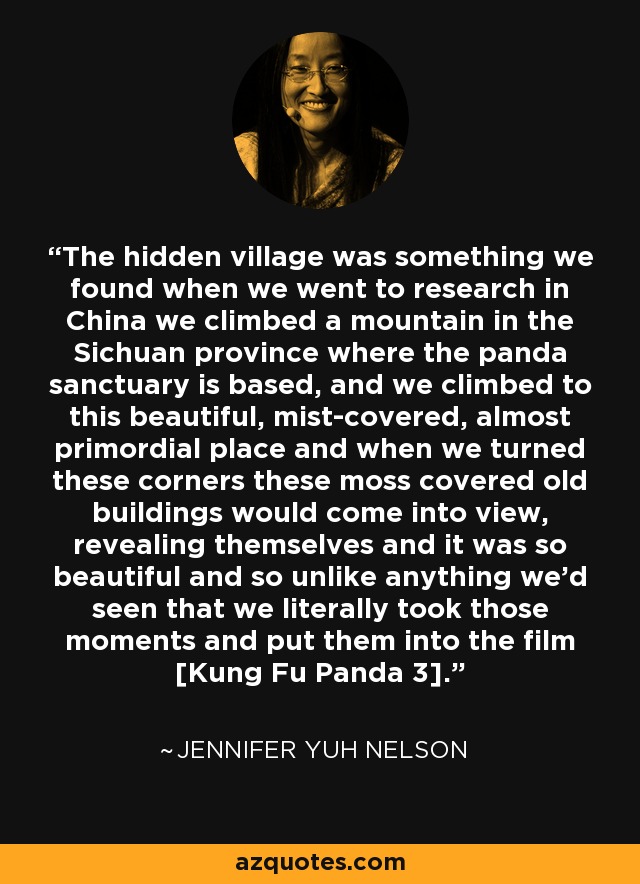 The hidden village was something we found when we went to research in China we climbed a mountain in the Sichuan province where the panda sanctuary is based, and we climbed to this beautiful, mist-covered, almost primordial place and when we turned these corners these moss covered old buildings would come into view, revealing themselves and it was so beautiful and so unlike anything we'd seen that we literally took those moments and put them into the film [Kung Fu Panda 3]. - Jennifer Yuh Nelson