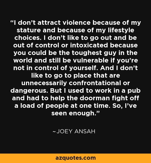 I don't attract violence because of my stature and because of my lifestyle choices. I don't like to go out and be out of control or intoxicated because you could be the toughest guy in the world and still be vulnerable if you're not in control of yourself. And I don't like to go to place that are unnecessarily confrontational or dangerous. But I used to work in a pub and had to help the doorman fight off a load of people at one time. So, I've seen enough. - Joey Ansah