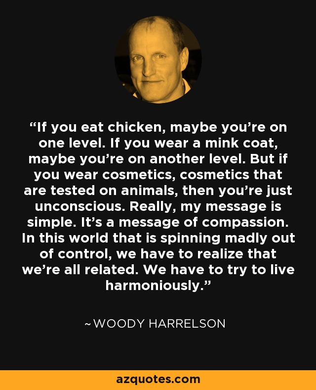 If you eat chicken, maybe you're on one level. If you wear a mink coat, maybe you're on another level. But if you wear cosmetics, cosmetics that are tested on animals, then you're just unconscious. Really, my message is simple. It's a message of compassion. In this world that is spinning madly out of control, we have to realize that we're all related. We have to try to live harmoniously. - Woody Harrelson