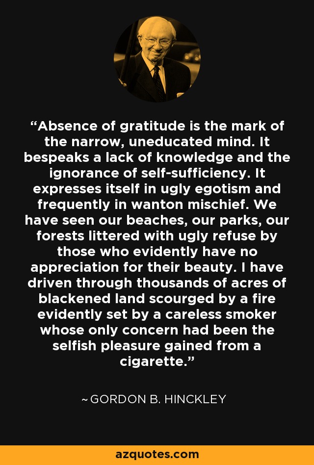 Absence of gratitude is the mark of the narrow, uneducated mind. It bespeaks a lack of knowledge and the ignorance of self-sufficiency. It expresses itself in ugly egotism and frequently in wanton mischief. We have seen our beaches, our parks, our forests littered with ugly refuse by those who evidently have no appreciation for their beauty. I have driven through thousands of acres of blackened land scourged by a fire evidently set by a careless smoker whose only concern had been the selfish pleasure gained from a cigarette. - Gordon B. Hinckley