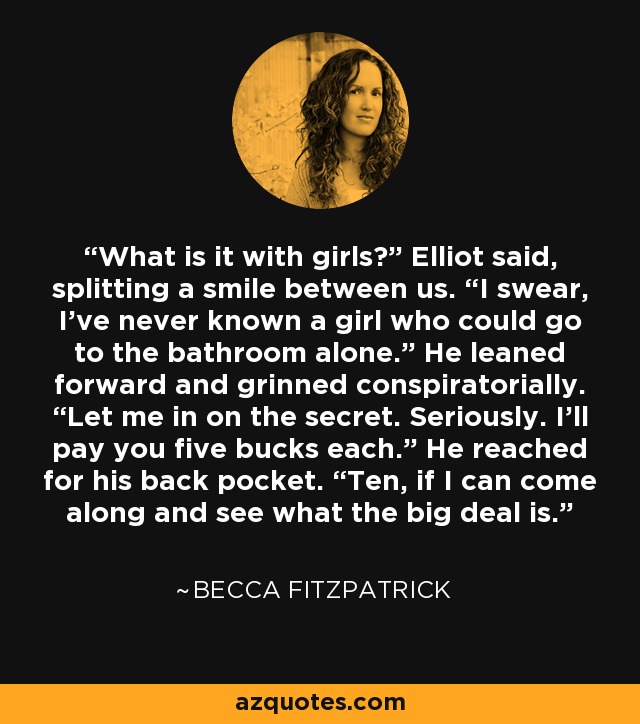 What is it with girls?” Elliot said, splitting a smile between us. “I swear, I’ve never known a girl who could go to the bathroom alone.” He leaned forward and grinned conspiratorially. “Let me in on the secret. Seriously. I’ll pay you five bucks each.” He reached for his back pocket. “Ten, if I can come along and see what the big deal is. - Becca Fitzpatrick