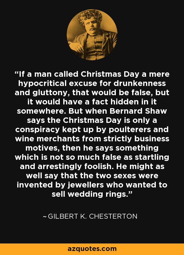 If a man called Christmas Day a mere hypocritical excuse for drunkenness and gluttony, that would be false, but it would have a fact hidden in it somewhere. But when Bernard Shaw says the Christmas Day is only a conspiracy kept up by poulterers and wine merchants from strictly business motives, then he says something which is not so much false as startling and arrestingly foolish. He might as well say that the two sexes were invented by jewellers who wanted to sell wedding rings. - Gilbert K. Chesterton