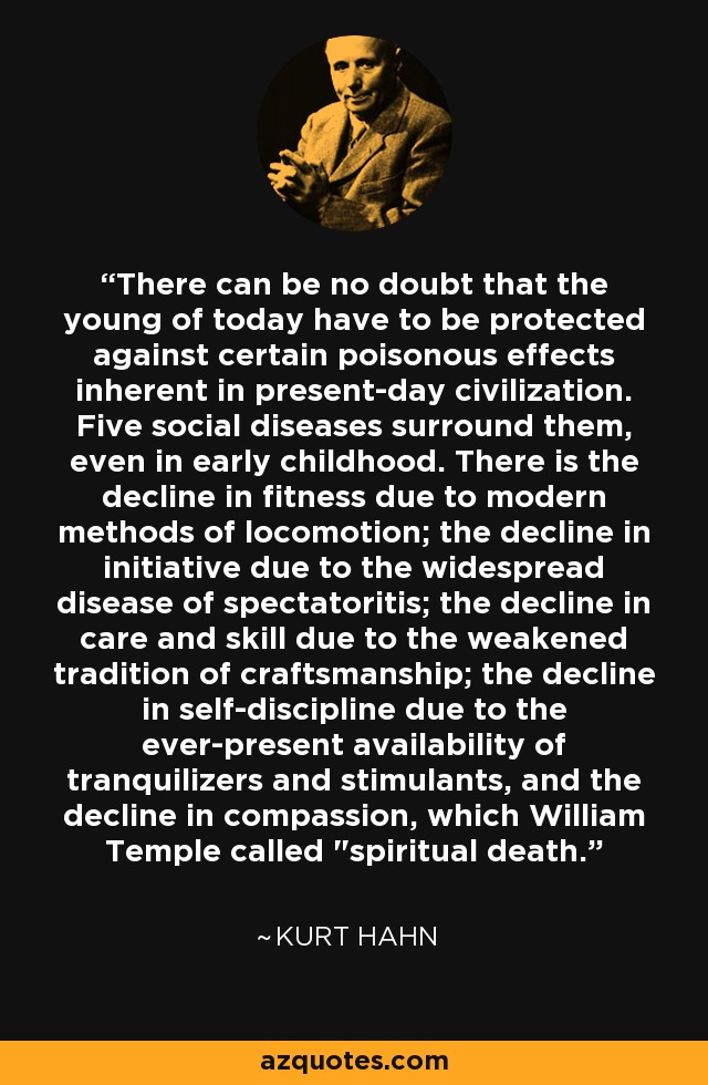 There can be no doubt that the young of today have to be protected against certain poisonous effects inherent in present-day civilization. Five social diseases surround them, even in early childhood. There is the decline in fitness due to modern methods of locomotion; the decline in initiative due to the widespread disease of spectatoritis; the decline in care and skill due to the weakened tradition of craftsmanship; the decline in self-discipline due to the ever-present availability of tranquilizers and stimulants, and the decline in compassion, which William Temple called 