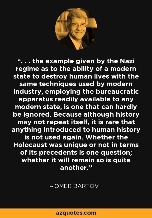 . . . the example given by the Nazi regime as to the ability of a modern state to destroy human lives with the same techniques used by modern industry, employing the bureaucratic apparatus readily available to any modern state, is one that can hardly be ignored. Because although history may not repeat itself, it is rare that anything introduced to human history is not used again. Whether the Holocaust was unique or not in terms of its precedents is one question; whether it will remain so is quite another. - Omer Bartov