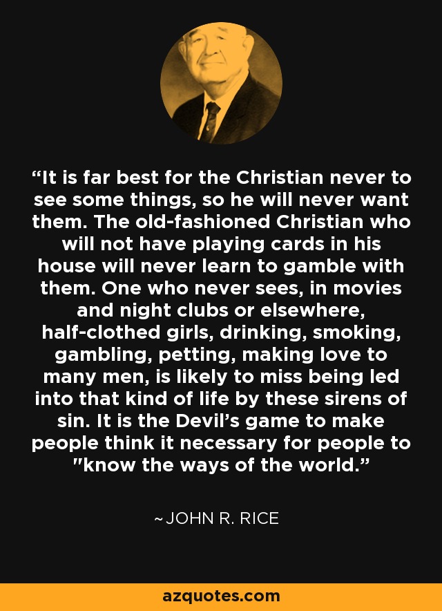 It is far best for the Christian never to see some things, so he will never want them. The old-fashioned Christian who will not have playing cards in his house will never learn to gamble with them. One who never sees, in movies and night clubs or elsewhere, half-clothed girls, drinking, smoking, gambling, petting, making love to many men, is likely to miss being led into that kind of life by these sirens of sin. It is the Devil's game to make people think it necessary for people to 