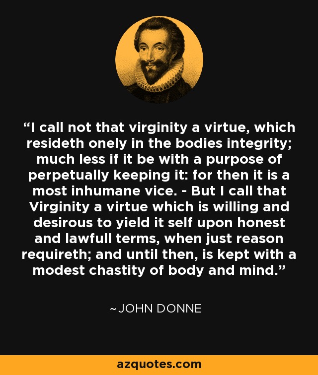 I call not that virginity a virtue, which resideth onely in the bodies integrity; much less if it be with a purpose of perpetually keeping it: for then it is a most inhumane vice. - But I call that Virginity a virtue which is willing and desirous to yield it self upon honest and lawfull terms, when just reason requireth; and until then, is kept with a modest chastity of body and mind. - John Donne