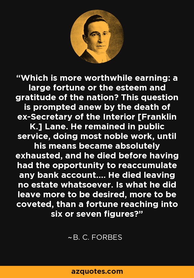 Which is more worthwhile earning: a large fortune or the esteem and gratitude of the nation? This question is prompted anew by the death of ex-Secretary of the Interior [Franklin K.] Lane. He remained in public service, doing most noble work, until his means became absolutely exhausted, and he died before having had the opportunity to reaccumulate any bank account.... He died leaving no estate whatsoever. Is what he did leave more to be desired, more to be coveted, than a fortune reaching into six or seven figures? - B. C. Forbes