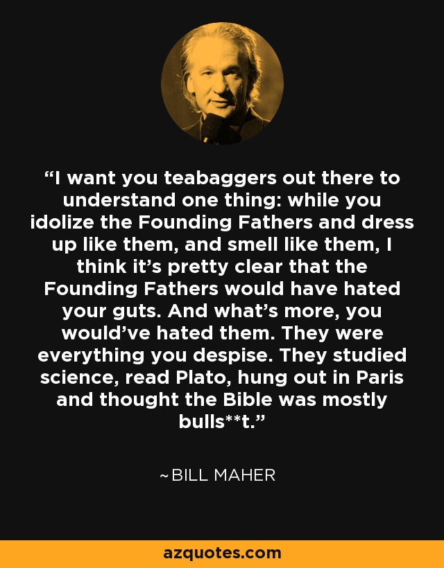 I want you teabaggers out there to understand one thing: while you idolize the Founding Fathers and dress up like them, and smell like them, I think it's pretty clear that the Founding Fathers would have hated your guts. And what's more, you would've hated them. They were everything you despise. They studied science, read Plato, hung out in Paris and thought the Bible was mostly bulls**t. - Bill Maher