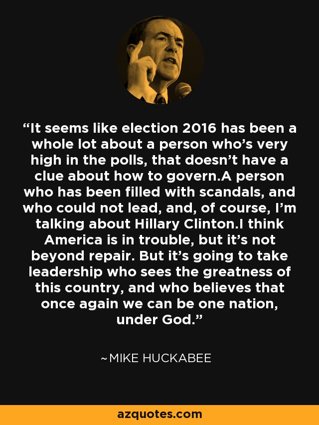 It seems like election 2016 has been a whole lot about a person who's very high in the polls, that doesn't have a clue about how to govern.A person who has been filled with scandals, and who could not lead, and, of course, I'm talking about Hillary Clinton.I think America is in trouble, but it's not beyond repair. But it's going to take leadership who sees the greatness of this country, and who believes that once again we can be one nation, under God. - Mike Huckabee