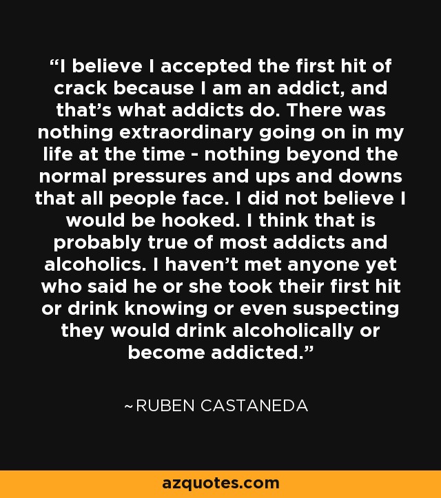 I believe I accepted the first hit of crack because I am an addict, and that's what addicts do. There was nothing extraordinary going on in my life at the time - nothing beyond the normal pressures and ups and downs that all people face. I did not believe I would be hooked. I think that is probably true of most addicts and alcoholics. I haven't met anyone yet who said he or she took their first hit or drink knowing or even suspecting they would drink alcoholically or become addicted. - Ruben Castaneda