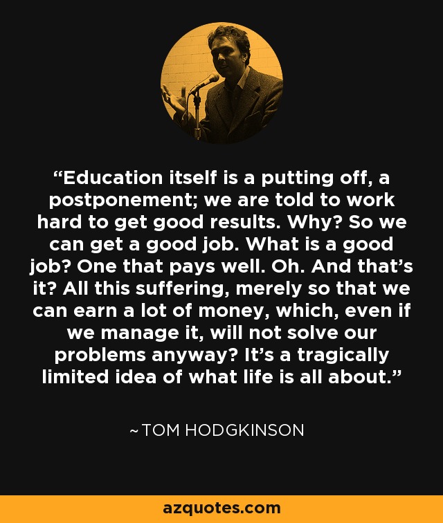 Education itself is a putting off, a postponement; we are told to work hard to get good results. Why? So we can get a good job. What is a good job? One that pays well. Oh. And that's it? All this suffering, merely so that we can earn a lot of money, which, even if we manage it, will not solve our problems anyway? It's a tragically limited idea of what life is all about. - Tom Hodgkinson