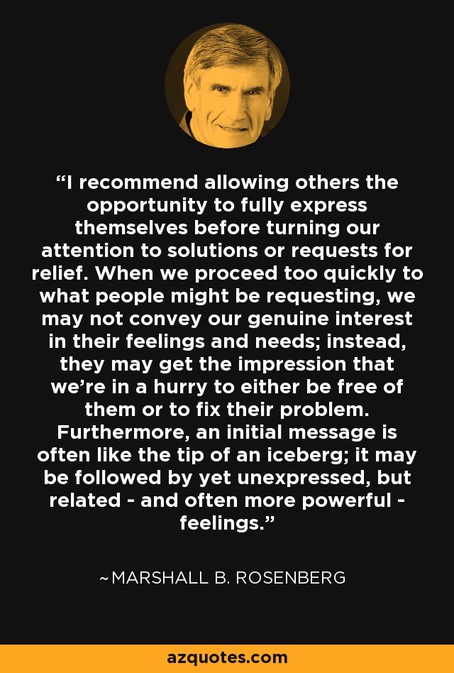 I recommend allowing others the opportunity to fully express themselves before turning our attention to solutions or requests for relief. When we proceed too quickly to what people might be requesting, we may not convey our genuine interest in their feelings and needs; instead, they may get the impression that we're in a hurry to either be free of them or to fix their problem. Furthermore, an initial message is often like the tip of an iceberg; it may be followed by yet unexpressed, but related - and often more powerful - feelings. - Marshall B. Rosenberg