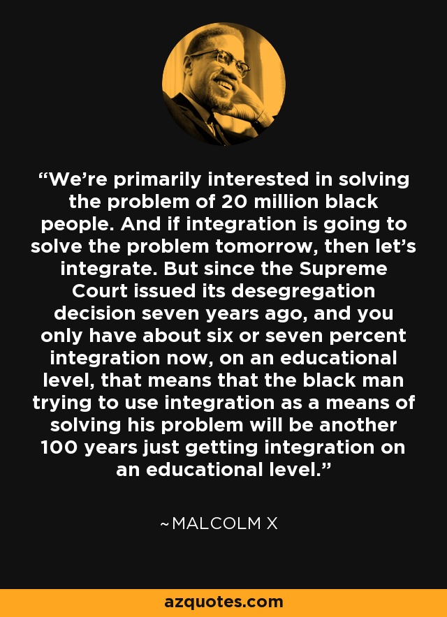 We're primarily interested in solving the problem of 20 million black people. And if integration is going to solve the problem tomorrow, then let's integrate. But since the Supreme Court issued its desegregation decision seven years ago, and you only have about six or seven percent integration now, on an educational level, that means that the black man trying to use integration as a means of solving his problem will be another 100 years just getting integration on an educational level. - Malcolm X