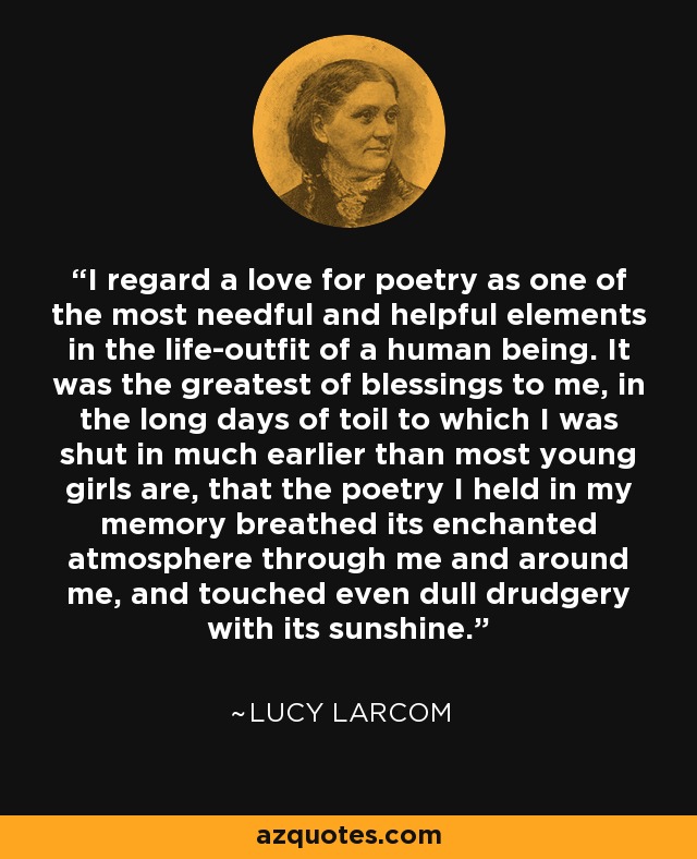 I regard a love for poetry as one of the most needful and helpful elements in the life-outfit of a human being. It was the greatest of blessings to me, in the long days of toil to which I was shut in much earlier than most young girls are, that the poetry I held in my memory breathed its enchanted atmosphere through me and around me, and touched even dull drudgery with its sunshine. - Lucy Larcom