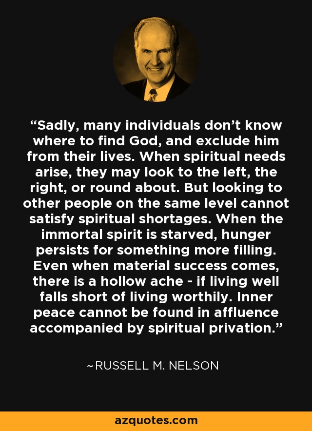 Sadly, many individuals don't know where to find God, and exclude him from their lives. When spiritual needs arise, they may look to the left, the right, or round about. But looking to other people on the same level cannot satisfy spiritual shortages. When the immortal spirit is starved, hunger persists for something more filling. Even when material success comes, there is a hollow ache - if living well falls short of living worthily. Inner peace cannot be found in affluence accompanied by spiritual privation. - Russell M. Nelson