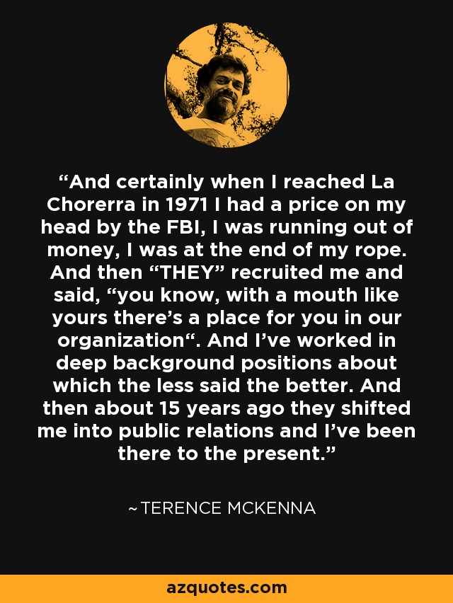 And certainly when I reached La Chorerra in 1971 I had a price on my head by the FBI, I was running out of money, I was at the end of my rope. And then “THEY” recruited me and said, “you know, with a mouth like yours there's a place for you in our organization“. And I've worked in deep background positions about which the less said the better. And then about 15 years ago they shifted me into public relations and I've been there to the present. - Terence McKenna