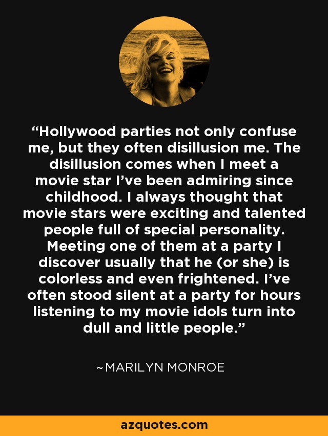 Hollywood parties not only confuse me, but they often disillusion me. The disillusion comes when I meet a movie star I’ve been admiring since childhood. I always thought that movie stars were exciting and talented people full of special personality. Meeting one of them at a party I discover usually that he (or she) is colorless and even frightened. I’ve often stood silent at a party for hours listening to my movie idols turn into dull and little people. - Marilyn Monroe