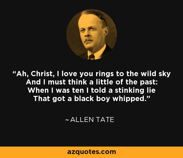 Ah, Christ, I love you rings to the wild sky And I must think a little of the past: When I was ten I told a stinking lie That got a black boy whipped. - Allen Tate