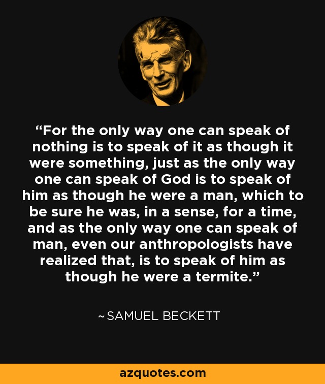 For the only way one can speak of nothing is to speak of it as though it were something, just as the only way one can speak of God is to speak of him as though he were a man, which to be sure he was, in a sense, for a time, and as the only way one can speak of man, even our anthropologists have realized that, is to speak of him as though he were a termite. - Samuel Beckett