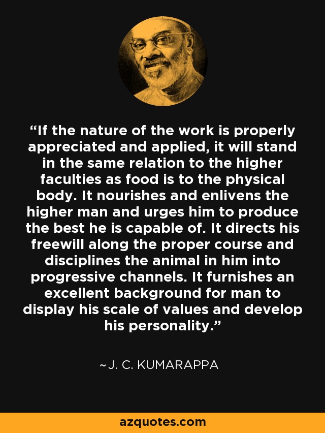 If the nature of the work is properly appreciated and applied, it will stand in the same relation to the higher faculties as food is to the physical body. It nourishes and enlivens the higher man and urges him to produce the best he is capable of. It directs his freewill along the proper course and disciplines the animal in him into progressive channels. It furnishes an excellent background for man to display his scale of values and develop his personality. - J. C. Kumarappa