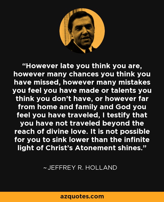 However late you think you are, however many chances you think you have missed, however many mistakes you feel you have made or talents you think you don’t have, or however far from home and family and God you feel you have traveled, I testify that you have not traveled beyond the reach of divine love. It is not possible for you to sink lower than the infinite light of Christ’s Atonement shines. - Jeffrey R. Holland