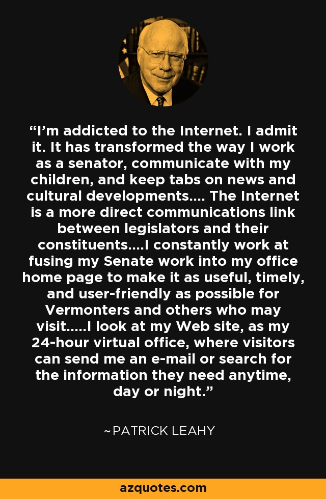 I'm addicted to the Internet. I admit it. It has transformed the way I work as a senator, communicate with my children, and keep tabs on news and cultural developments.... The Internet is a more direct communications link between legislators and their constituents....I constantly work at fusing my Senate work into my office home page to make it as useful, timely, and user-friendly as possible for Vermonters and others who may visit.....I look at my Web site, as my 24-hour virtual office, where visitors can send me an e-mail or search for the information they need anytime, day or night. - Patrick Leahy