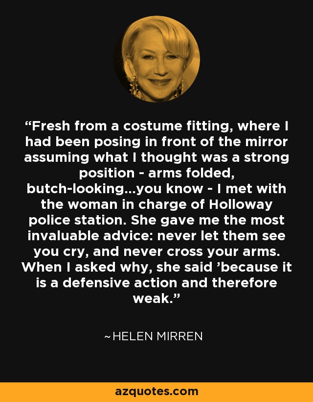 Fresh from a costume fitting, where I had been posing in front of the mirror assuming what I thought was a strong position - arms folded, butch-looking...you know - I met with the woman in charge of Holloway police station. She gave me the most invaluable advice: never let them see you cry, and never cross your arms. When I asked why, she said 'because it is a defensive action and therefore weak. - Helen Mirren