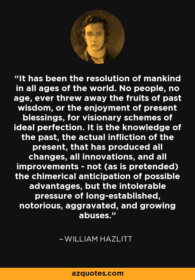 It has been the resolution of mankind in all ages of the world. No people, no age, ever threw away the fruits of past wisdom, or the enjoyment of present blessings, for visionary schemes of ideal perfection. It is the knowledge of the past, the actual infliction of the present, that has produced all changes, all innovations, and all improvements - not (as is pretended) the chimerical anticipation of possible advantages, but the intolerable pressure of long-established, notorious, aggravated, and growing abuses. - William Hazlitt