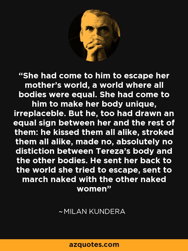 She had come to him to escape her mother's world, a world where all bodies were equal. She had come to him to make her body unique, irreplaceble. But he, too had drawn an equal sign between her and the rest of them: he kissed them all alike, stroked them all alike, made no, absolutely no distiction between Tereza's body and the other bodies. He sent her back to the world she tried to escape, sent to march naked with the other naked women - Milan Kundera