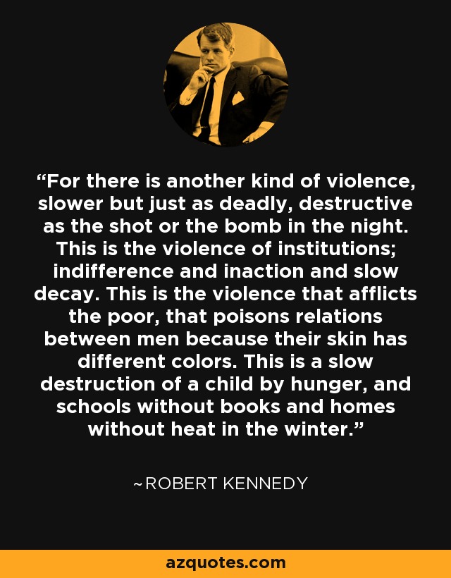 For there is another kind of violence, slower but just as deadly, destructive as the shot or the bomb in the night. This is the violence of institutions; indifference and inaction and slow decay. This is the violence that afflicts the poor, that poisons relations between men because their skin has different colors. This is a slow destruction of a child by hunger, and schools without books and homes without heat in the winter. - Robert Kennedy