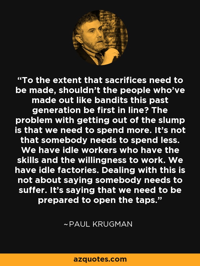 To the extent that sacrifices need to be made, shouldn't the people who've made out like bandits this past generation be first in line? The problem with getting out of the slump is that we need to spend more. It's not that somebody needs to spend less. We have idle workers who have the skills and the willingness to work. We have idle factories. Dealing with this is not about saying somebody needs to suffer. It's saying that we need to be prepared to open the taps. - Paul Krugman