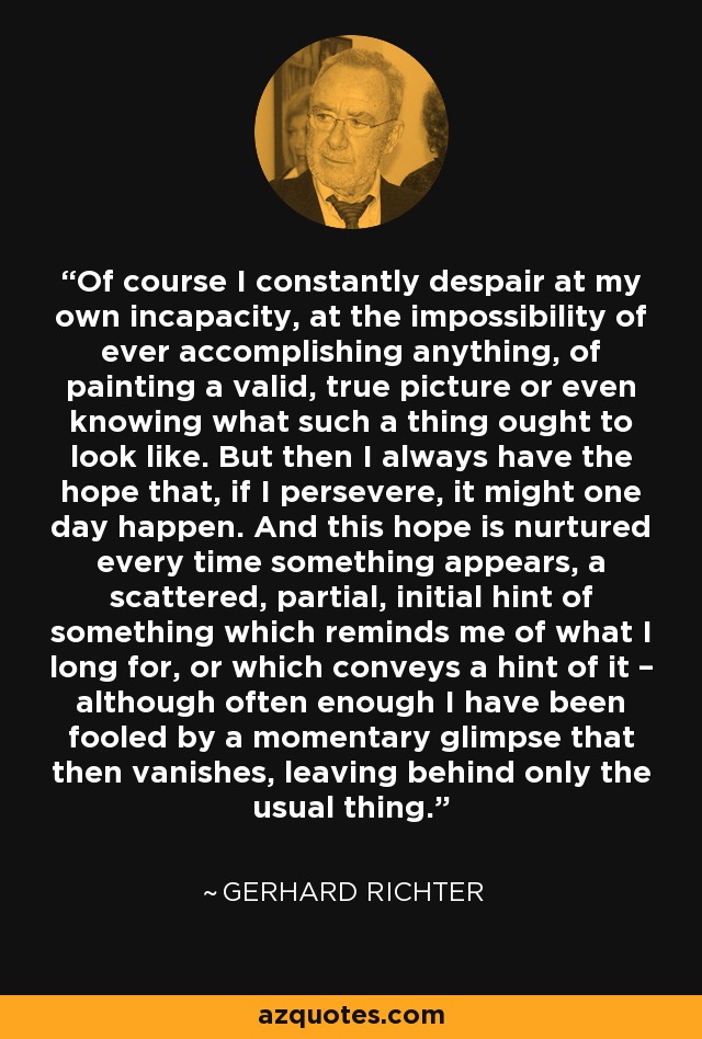 Of course I constantly despair at my own incapacity, at the impossibility of ever accomplishing anything, of painting a valid, true picture or even knowing what such a thing ought to look like. But then I always have the hope that, if I persevere, it might one day happen. And this hope is nurtured every time something appears, a scattered, partial, initial hint of something which reminds me of what I long for, or which conveys a hint of it – although often enough I have been fooled by a momentary glimpse that then vanishes, leaving behind only the usual thing. - Gerhard Richter